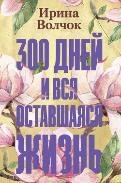 Читать онлайн книгу 300 дней и вся оставшаяся жизнь автор Волчок Ирина Книга 300 дней и вся оставшаяся жизнь