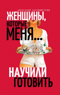 Читать онлайн книгу Женщины, которые меня… научили готовить автор Александр Затуливетров Книга Женщины, которые меня… научили готовить