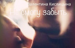 Читать онлайн книгу Не смогу забыть (СИ) автор Кислицына Валентина Книга Не смогу забыть (СИ)