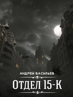 Читать онлайн книгу Отдел 15-К (СИ) автор Васильев Андрей Книга Отдел 15-К (СИ)