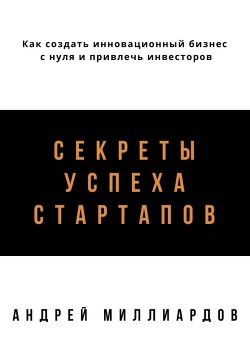 Читать онлайн книгу Секреты успеха стартапов. Как создать инновационный бизнес с нуля и привлечь инвесторов автор Миллиардов Андрей Книга Секреты успеха стартапов. Как создать инновационный бизнес с нуля и привлечь инвесторов